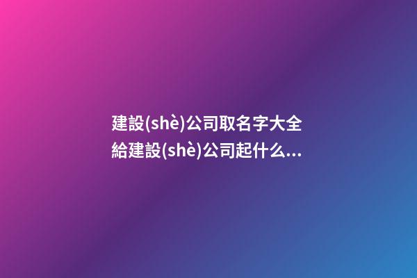 建設(shè)公司取名字大全 給建設(shè)公司起什么名字好